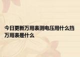 今日更新万用表测电压用什么挡 万用表是什么