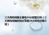 三天两检间隔主要有24小时就行吗（三天两检间隔时间必须是24小时吗详细介绍）