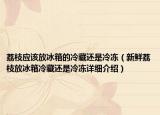 荔枝应该放冰箱的冷藏还是冷冻（新鲜荔枝放冰箱冷藏还是冷冻详细介绍）