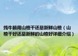 炖牛腩用山楂干还是新鲜山楂（山楂干好还是新鲜的山楂好详细介绍）