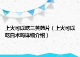 上火可以吃三黄药片（上火可以吃白术吗详细介绍）