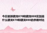 今日更新骁龙870和骁龙888区别是什么骁龙870和骁龙888的参数对比
