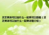 灵芝煲汤可以加什么一起煲可以助眠（灵芝煲汤可以加什么一起煲详细介绍）