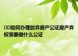 ﻿﻿如何办理放弃房产公证房产弃权需要做什么公证