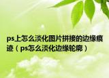 ps上怎么淡化图片拼接的边缘痕迹（ps怎么淡化边缘轮廓）