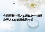 今日更新小天才z2和z2y一样吗小天才z2y能用电信卡吗