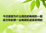 今日更新为什么现在的电视机一般是方形的第一台电视机是谁发明的