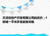 天津房地产开发有限公司的房价；f新城一平米多谁能告诉我