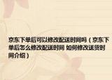 京东下单后可以修改配送时间吗（京东下单后怎么修改配送时间 如何修改送货时间介绍）