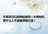 牛蒡茶可以配枸杞喝吗（牛蒡枸杞茶什么人不能喝详细介绍）