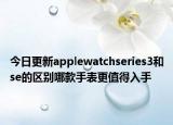 今日更新applewatchseries3和se的区别哪款手表更值得入手