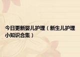 今日更新婴儿护理（新生儿护理小知识合集）