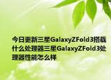 今日更新三星GalaxyZFold3搭载什么处理器三星GalaxyZFold3处理器性能怎么样