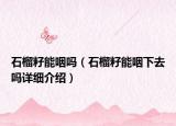 石榴籽能咽吗（石榴籽能咽下去吗详细介绍）