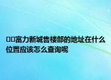 ﻿﻿富力新城售楼部的地址在什么位置应该怎么查询呢