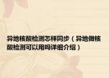 异地核酸检测怎样同步（异地做核酸检测可以用吗详细介绍）