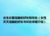 女生长期泡脚的好处和坏处（女性天天泡脚的好处与坏处详细介绍）