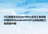 今日更新华为mate40Pro支持王者荣耀90帧吗华为mate40Pro什么时候适配王者荣耀90帧