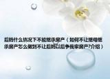 后妈什么情况下不能继承房产（如何不让继母继承房产怎么做到不让后妈以后争我家房产?介绍）