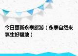 今日更新永泰旅游（永泰自然来氧生好福地）