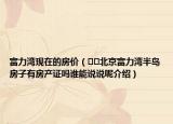 富力湾现在的房价（﻿﻿北京富力湾半岛房子有房产证吗谁能说说呢介绍）