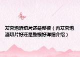 苁蓉泡酒切片还是整根（肉苁蓉泡酒切片好还是整根好详细介绍）
