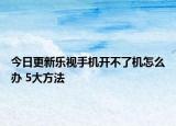 今日更新乐视手机开不了机怎么办 5大方法