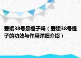 爱媛38号是橙子吗（爱媛38号橙子的功效与作用详细介绍）