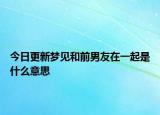 今日更新梦见和前男友在一起是什么意思