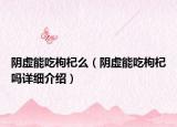 阴虚能吃枸杞么（阴虚能吃枸杞吗详细介绍）