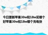 今日更新苹果30w和18w买哪个好苹果30w和18w哪个充电快
