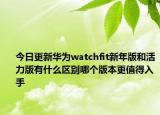 今日更新华为watchfit新年版和活力版有什么区别哪个版本更值得入手