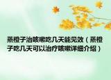 蒸橙子治咳嗽吃几天能见效（蒸橙子吃几天可以治疗咳嗽详细介绍）