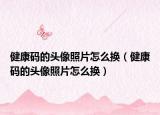 健康码的头像照片怎么换（健康码的头像照片怎么换）