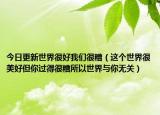 今日更新世界很好我们很糟（这个世界很美好但你过得很糟所以世界与你无关）
