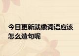今日更新就像词语应该怎么造句呢