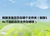 魅族本地音乐在哪个文件夹（魅族16x下载的音乐文件在哪里）