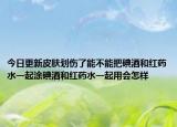 今日更新皮肤划伤了能不能把碘酒和红药水一起涂碘酒和红药水一起用会怎样