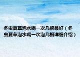 冬虫夏草泡水喝一次几根最好（冬虫夏草泡水喝一次泡几根详细介绍）