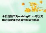 今日更新华为watchgt2pro怎么充电这款智能手表要如何来充电呢