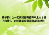 鸽子和什么一起炖汤最有营养不上火（鸽子和什么一起炖汤最有营养啊详细介绍）