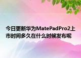 今日更新华为MatePadPro2上市时间多久在什么时候发布呢