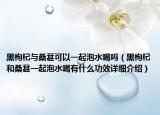 黑枸杞与桑葚可以一起泡水喝吗（黑枸杞和桑葚一起泡水喝有什么功效详细介绍）