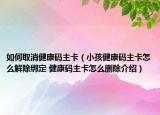 如何取消健康码主卡（小孩健康码主卡怎么解除绑定 健康码主卡怎么删除介绍）