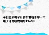 今日更新电子计算机发明于哪一年电子计算机发明与1946年