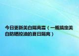 今日更新美白隔离霜（一瓶搞定美白防晒控油的夏日隔离）