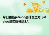 今日更新jataloo是什么型号  jataloo是荣耀畅玩8A