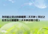 怎样能让哭过的眼睛第二天不肿（哭过之后怎么让眼睛第二天不肿详细介绍）