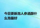 今日更新泡人参酒跟什么泡最好