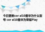 今日更新cor al10是华为什么型号 cor al10是华为荣耀Play